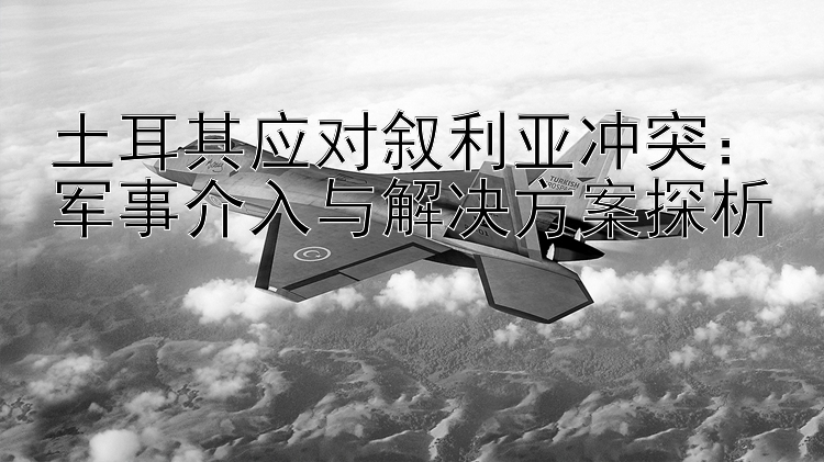 土耳其应对叙利亚冲突：军事介入与解决方案探析