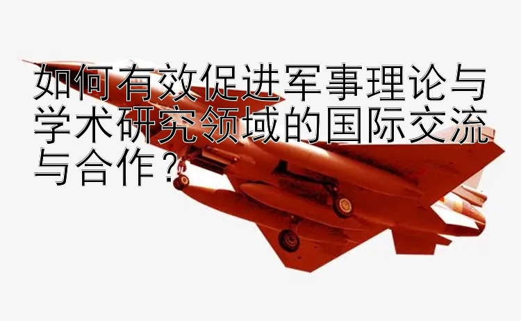 如何有效促进军事理论与学术研究领域的国际交流与合作？