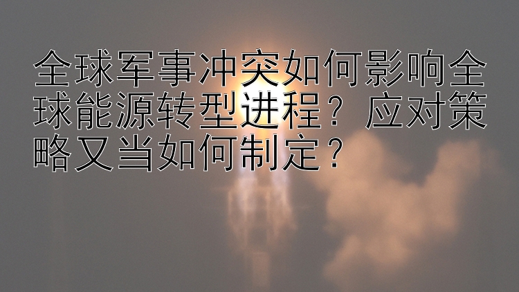 全球军事冲突如何影响全球能源转型进程？应对策略又当如何制定？