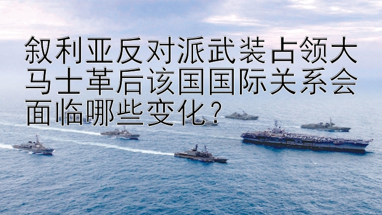 叙利亚反对派武装占领大马士革后该国国际关系会面临哪些变化？