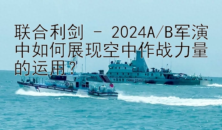 联合利剑 - 2024A/B军演中如何展现空中作战