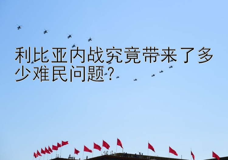 利比亚内战究竟带来了多少难民问题？