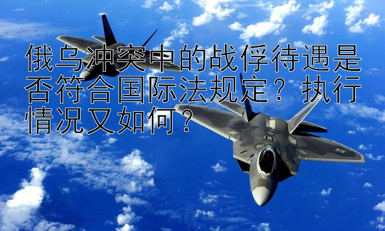 俄乌冲突中的战俘待遇是否符合国际法规定？执行情况又如何？