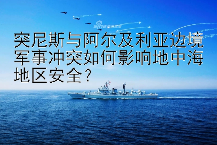 突尼斯与阿尔及利亚边境军事冲突如何影响地中海地区安全？