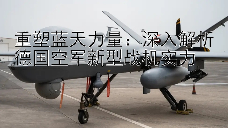 重塑蓝天力量：深入解析德国空军新型战机实力