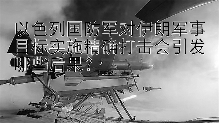 以色列国防军对伊朗军事目标实施精确打击会引发哪些后果？