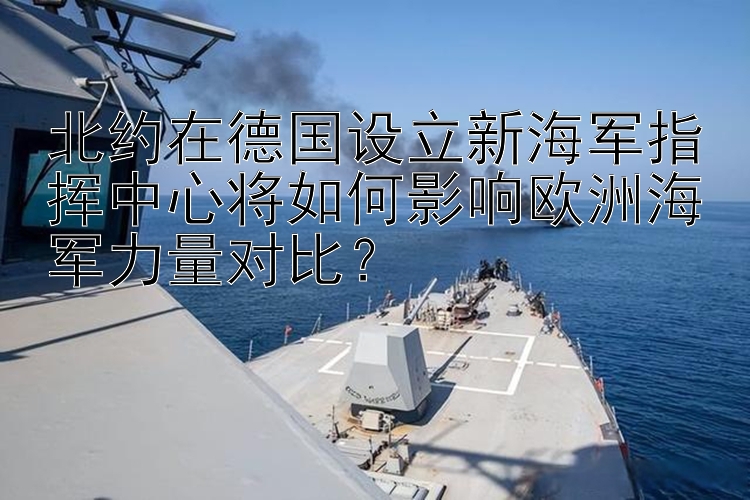 北约在德国设立新海军指挥中心将如何影响欧洲海军力量对比？