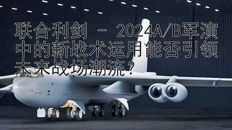 联合利剑 - 2024A/B军演中的新战术运用能否引领未来战场潮流？