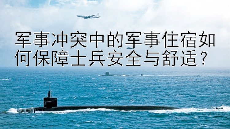 军事冲突中的军事住宿如何保障士兵安全与舒适？