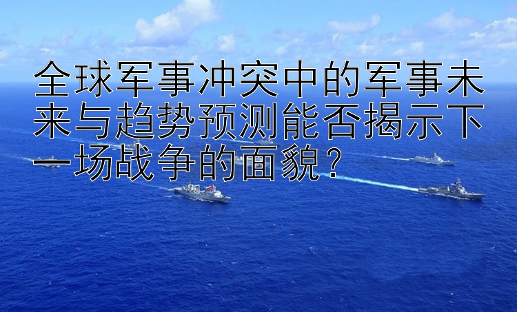 全球军事冲突中的军事未来与趋势预测能否揭示下一场战争的面貌？