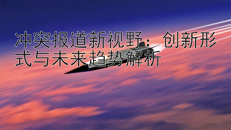 冲突报道新视野：创新形式与未来趋势解析