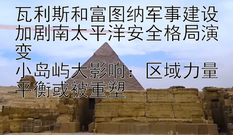 瓦利斯和富图纳军事建设加剧南太平洋安全格局演变  
小岛屿大影响：区域力量平衡或被重塑