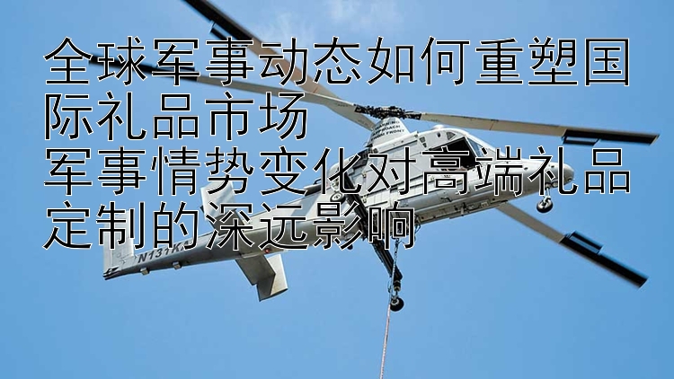 全球军事动态如何重塑国际礼品市场  
军事情势变化对高端礼品定制的深远影响